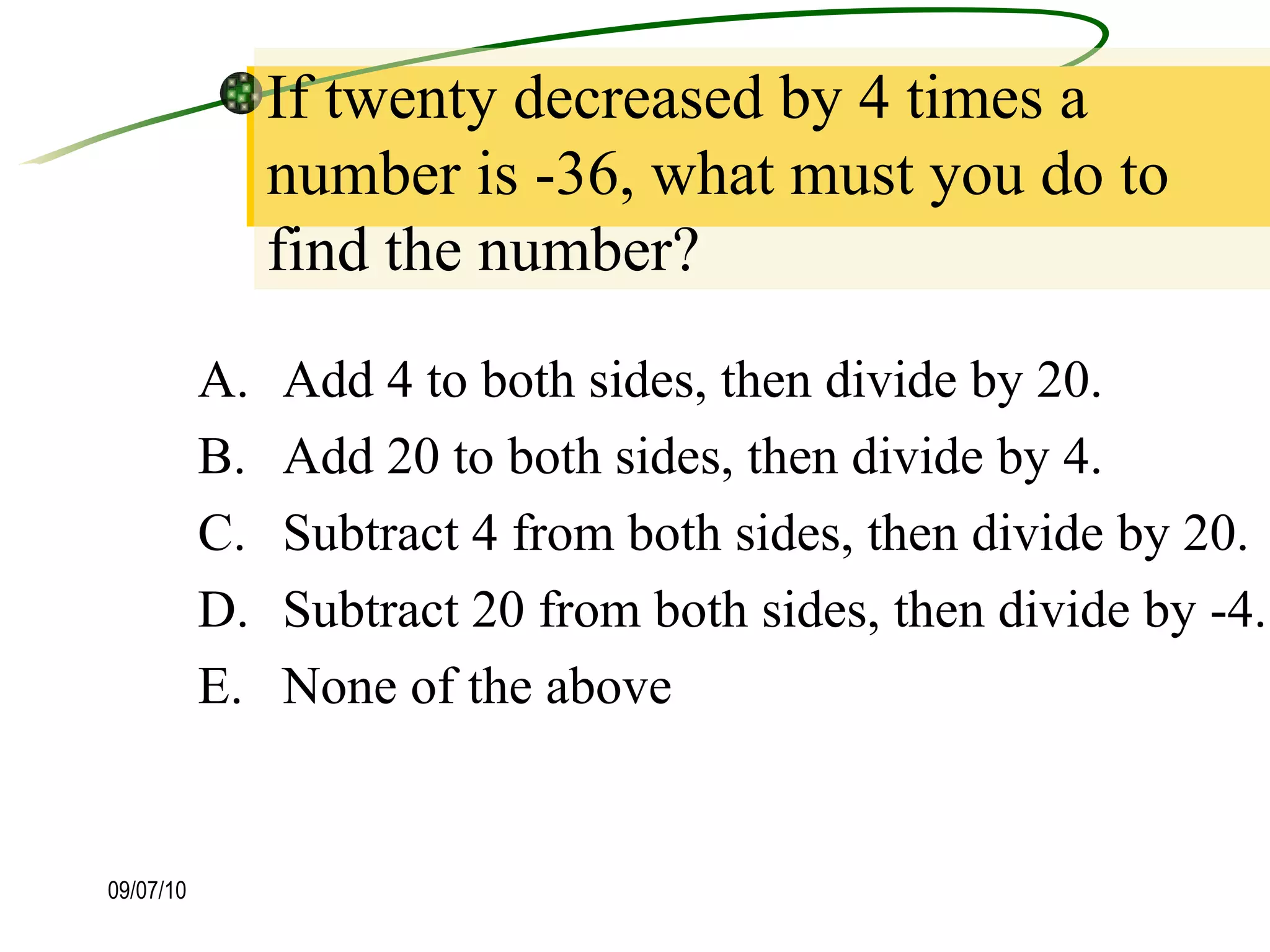 If twenty decreased by 4 times a number is -36, what must you do to find the number? Add 4 to both sides, then divide by 20. Add 20 to both sides, then divide by 4. Subtract 4 from both sides, then divide by 20. Subtract 20 from both sides, then divide by -4. None of the above 