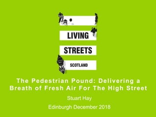 The Pedestrian Pound: Delivering a
Breath of Fresh Air For The High Street
Stuart Hay
Edinburgh December 2018
 
