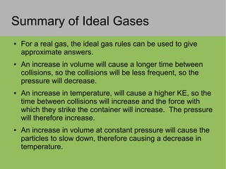 Summary of Ideal Gases
● For a real gas, the ideal gas rules can be used to give
approximate answers.
● An increase in volume will cause a longer time between
collisions, so the collisions will be less frequent, so the
pressure will decrease.
● An increase in temperature, will cause a higher KE, so the
time between collisions will increase and the force with
which they strike the container will increase. The pressure
will therefore increase.
● An increase in volume at constant pressure will cause the
particles to slow down, therefore causing a decrease in
temperature.
 