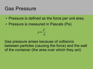 Gas Pressure
● Pressure is defined as the force per unit area.
● Pressure is measured in Pascals (Pa)
Gas pressure arises because of collisions
between particles (causing the force) and the wall
of the container (the area over which they act)
p=
F
A
 