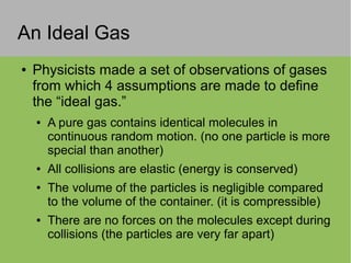 An Ideal Gas
● Physicists made a set of observations of gases
from which 4 assumptions are made to define
the “ideal gas.”
● A pure gas contains identical molecules in
continuous random motion. (no one particle is more
special than another)
● All collisions are elastic (energy is conserved)
● The volume of the particles is negligible compared
to the volume of the container. (it is compressible)
● There are no forces on the molecules except during
collisions (the particles are very far apart)
 