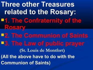 Three other Treasures
 related to the Rosary:
 1. The Confraternity of the
  Rosary
 2. The Communion of Saints
 3. The Law of public prayer
          (St. Louis de Montfort)
(All the above have to do with the
Communion of Saints)
 