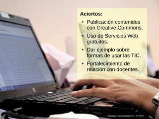 Encuentros en la Red: Experiencia de formación virtual de docentes en ejercicio13
Aciertos:
● Publicación contenidos
con Creative Commons.
● Uso de Servicios Web
gratuitos.
● Dar ejemplo sobre
formas de usar las TIC.
● Fortalecimiento de
relación con docentes.
Ministerio TIC Colombia (2011). En Flickr
 