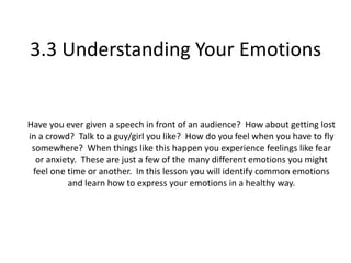 3.3 Understanding Your Emotions


Have you ever given a speech in front of an audience? How about getting lost
in a crowd? Talk to a guy/girl you like? How do you feel when you have to fly
 somewhere? When things like this happen you experience feelings like fear
  or anxiety. These are just a few of the many different emotions you might
 feel one time or another. In this lesson you will identify common emotions
          and learn how to express your emotions in a healthy way.
 