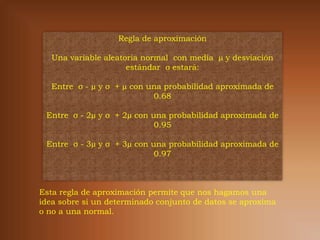 Regla de aproximación

   Una variable aleatoria normal con media µ y desviación
                      estándar σ estará:

   Entre σ - µ y σ + µ con una probabilidad aproximada de
                            0.68

 Entre σ - 2µ y σ + 2µ con una probabilidad aproximada de
                            0.95

 Entre σ - 3µ y σ + 3µ con una probabilidad aproximada de
                            0.97



Esta regla de aproximación permite que nos hagamos una
idea sobre si un determinado conjunto de datos se aproxima
o no a una normal.
 