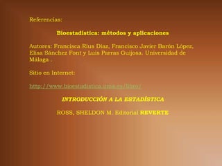 Referencias:

          Bioestadística: métodos y aplicaciones

Autores: Francisca Ríus Díaz, Francisco Javier Barón López,
Elisa Sánchez Font y Luis Parras Guijosa. Universidad de
Málaga .

Sitio en Internet:

http://www.bioestadistica.uma.es/libro/

            INTRODUCCIÓN A LA ESTADÍSTICA

          ROSS, SHELDON M. Editorial REVERTE
 