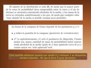 Una variable aleatoria normal con media 0 y varianza 1 se denomina
         normal estándar . Se usa la letra Z para denotarla
 