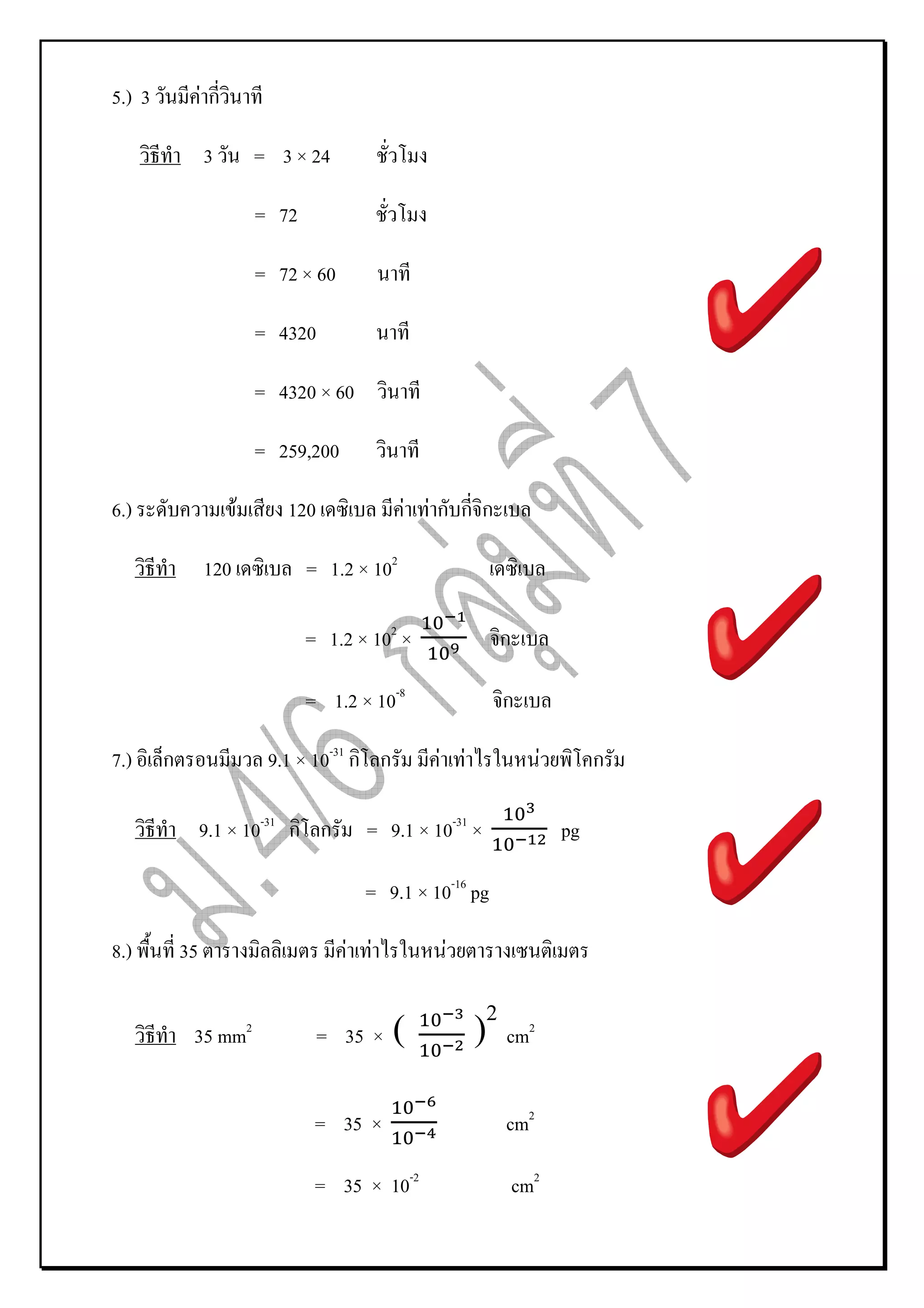 5.) 3            Fก

                 3         = 3 × 24

                           = 72

                           = 72 × 60

                           = 4320

                           = 4320 × 60

                           = 259,200

6.)                    F      120               F Fก กก

                 120              = 1.2 × 102

                                  = 1.2 × 102 ×             ก

                                  = 1.2 × 10-8              ก

7.)     ก                   9.1 × 10-31 ก ก       F F                 F        ก

                 9.1 × 10-31 ก ก         = 9.1 × 10-31 ×                  pg

                                         = 9.1 × 10-16 pg

8.)         35                         F F         F


             35 mm2                 = 35 ×    (         )2 cm    2




                                   = 35 ×                   cm2

                                   = 35 × 10-2                  cm2
 