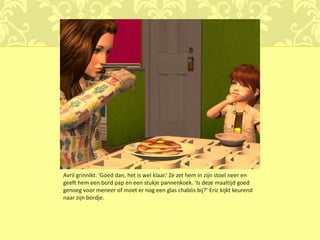 Avril grinnikt. ‘Goed dan, het is wel klaar.’ Ze zet hem in zijn stoel neer en
geeft hem een bord pap en een stukje pannenkoek. ‘Is deze maaltijd goed
genoeg voor meneer of moet er nog een glas chablis bij?’ Eric kijkt keurend
naar zijn bordje.
 