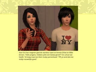 Voor Eric kan reageren gaat de voordeur open en komen Chloé en Mike
binnen. ‘Hallo jongens, hebben jullie een beetje gered?’ Eric schud zijn
hoofd. ‘Ik kreeg maar een klein stukje pannenkoek.’ ‘Pff, je vond dat ene
stukje nauwelijks goed.’
 