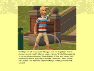 David kijkt om zich heen vanaf het hoogste punt van de glijbaan. ‘Hoor ik
daar een dame in nood?! Ik kom je redden, Hannah!’ Eric lacht kwaadaardig.
‘Je zult eerst langs mij moeten! Ridder Davidos, ik daag je uit tot een duel-
tot de dood!’ Hannah grijpt de paal van haar kasteel vast. ‘Neee! Doe het
niet Davidos, Ericis de Wrede is een meesterlijke vechter, je zult het niet
winnen!’
 
