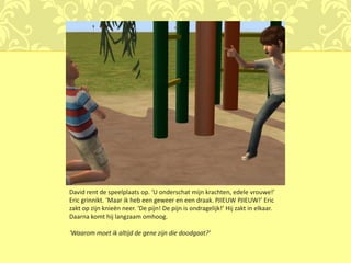 David rent de speelplaats op. ‘U onderschat mijn krachten, edele vrouwe!’
Eric grinnikt. ‘Maar ik heb een geweer en een draak. PJIEUW PJIEUW!’ Eric
zakt op zijn knieën neer. ‘De pijn! De pijn is ondragelijk!’ Hij zakt in elkaar.
Daarna komt hij langzaam omhoog.

‘Waarom moet ik altijd de gene zijn die doodgaat?’
 