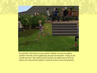 Eric grinnikt. ‘Dan ben je nu een zombie. Probeer me maar te pakken,
zombie!’ Hannah zucht en glijd langs de paal naar beneden. ‘Jemig, ik red
mezelf wel hoor.’ ‘Kom edele prinses Hannah, we pakken die schurk! En
daarna zal ik zijn hersens opeten!’ Lachend rennen ze over het grasveld.
 