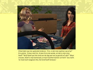 Chloé kijkt naar de spelende kinderen. ‘Eric, is dat mijn eyeliner op je lip?’
Eric grijnst. ‘Ik ben niet Eric. Ik ben Ericis de wrede, en dat is mijn snor,
Steef.’ ‘Wrijf Steef aan het eind van de dag wel van je gezicht af, oké?’ ‘Maar
vrouwe, Steef is mijn kameraad, al mijn krachten komen uit hem!’ Jess lacht.
‘Je moet toch toegeven Klo, het kind heeft fantasie.’
 