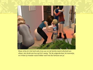 Maar al bij al is het toch ook al zes uur, en de familie neemt afscheid van
elkaar. Jess drukt een kus op Eric’s wang. ‘Tot de volgende keer hè mannetje,
en irriteer je moeder vooral lekker veel met die fantasie van je.’
 