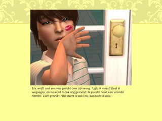Eric wrijft met een vies gezicht over zijn wang. ‘Ugh, ik moest Steef al
wegvegen, en nu word ik ook nog gezoend. Ik ga echt nooit een vriendin
nemen.’ Liam grinnikt. ‘Dat dacht ik ook Eric, dat dacht ik ook.’
 