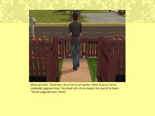 Ethan grinnikt. ‘Goed dan, als je het zo wil spelen. Maar ik ga je niet zo
makkelijk opgeven hoor.’ Hij draait zich om en begint het pad af te lopen.
‘Tot de volgende keer, Chloé.’
 