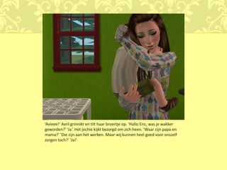‘Avieee!’ Avril grinnikt en tilt haar broertje op. ‘Hallo Eric, was je wakker
geworden?’ ‘Ja.’ Het jochie kijkt bezorgd om zich heen. ‘Waar zijn papa en
mama?’ ‘Die zijn aan het werken. Maar wij kunnen heel goed voor onszelf
zorgen toch?’ ‘Ja!’
 