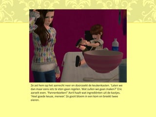 Ze zet hem op het aanrecht neer en doorzoekt de keukenkasten. ‘Laten we
dan maar eens iets te eten gaan regelen. Wat zullen we gaan maken?’ Eric
aarzelt even. ‘Pannenkoeken!’ Avril haalt wat ingrediënten uit de kastjes.
‘Heel goede keuze, meneer.’ Ze gooit bloem in een kom en breekt twee
eieren.
 