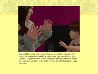 Keurend kijkt ze naar het mengsel. ‘Nog een beetje bloem, denk ik.’ Eric
steekt zijn handjes in de zak bloem en gooit een paar korrels bij het deeg.
‘Perfect.’ Ze giet melk in de kom en begint alles door elkaar heen te roeren.
Eric niest. Zijn gezicht zit onder de bloem. Avril grinnikt. ‘Dat regelen we zo
wel even.’
 