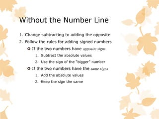 Without the Number Line
1. Change subtracting to adding the opposite
2. Follow the rules for adding signed numbers
If the two numbers have opposite signs
1. Subtract the absolute values
2. Use the sign of the “bigger” number
If the two numbers have the same signs
1. Add the absolute values
2. Keep the sign the same