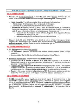 PUNTO 4- LA REVOLUCIÓN LIBERAL (1833-1843): LA REGENCIA DE MARÍA CRISTINA

4.1- LA GUERRA CARLISTA
 Causas a la muerte de Fernando VII, su hija Isabel queda como la heredera del trono por este
  motivo, se van a perfilar dos frentes bien diferenciados que entrarán en guerra. Son los siguientes:

   o  Sector absolutista  los defensores de don Carlos como heredero legitimo del trono
      Compuesto por  nobleza agraria, clero y campesinado del NE español.
      Defensores de los principios del Antiguo Régimen (monarquía absoluta,…)
    o Sector liberal  esposa de Fernando VII, María Cristina se convierte en regente de España tras la
      muerte de su marido y hasta la mayoría de edad de la princesa Isabel –que contaba con tres años de
      edad-. Se apoyó en los sectores liberales del país para asegurar el trono de su hija
          o Compuesto por  monarquía, nobleza cortesana, burguesía, clases populares urbanas y
              campesinado del centro y sur del país.
          o Defensores de los principios del liberalismo (monarquía constitucional, …)

 La guerra duró siete años (1833-1840); tiempo durante el cual los carlistas no consiguieron ocupar
  ninguna ciudad importante por lo que el ejército liberal impuso su dominio  el conflicto finalizó con el
  Convenio de Vergara, aunque el carlismo se mantuvo durante todo el siglo XIX.
4.2- LAS REFORMAS PROGRESISTAS
 Los liberales estaban divididos en dos facciones:
  o Los moderados partidarios de reformas más limitadas (defensa propiedad privada, sufragio
     censitario, …
  o Los progresistas  pretendían desmantelar toda la estructura del Antiguo Régimen.

 En medio de la guerra carlista, la regente impuso un GOBIERNO LIBERAL
  o Primero (1833-1834), el gobierno de Martínez de la Rosa (liberal moderado)  se promulgó el
     Estatuto Real (transición de la monarquía absoluta a la constitucional)  levantamientos militares y
     populares  progresistas al poder
  o Segundo (1835-1837)  gobierno de Mendizábal (liberal progresista)  se llevaron a cabo una serie
     de leyes que permitieron la disolución del régimen señorial, la desamortización de las propiedades del
     clero y ayuntamientos,… (Desamortización de Mendizábal); la supresión de aduanas interiores,…
  o Tercero  Este proceso culminó con la Constitución de 1837  se reconoce la soberanía nacional y
     los derechos individuales, pero se acepta el papel modelador de la Corona –derecho de veto,…-
4.3- LA REGENCIA DE ESPARTERO
 En 1837, los moderados vuelven al poder con el apoyo de la regente  estos intentaron dar un giro
  conservador al gobierno  como consecuencia, se alzó un movimiento de oposición contra la regente,
  que se vio obligada a dimitir en 1840  así el progresista Espartero es nombrado regente y gobernará
  con un autoritarismo inesperado esto le valió la oposición de buena parte del país, por lo que 1843
  Espartero dimitió y las Cortes adelantaron la mayoría de edad de Isabel II y la proclamaron reina de
  España.




                                                    3
 