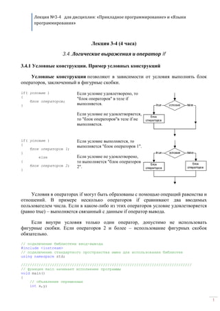 Лекция №3-4 для дисциплин: «Прикладное программирование» и «Языки
программирования»
1
Лекция 3-4 (4 часа)
3.4. Логические выражения и оператор if
3.4.1 Условные конструкции. Пример условных конструкций
Условные конструкции позволяют в зависимости от условия выполнять блок
операторов, заключенный в фигурные скобки.
if( условие )
{
блок операторов;
}
Если условие удовлетворено, то
"блок операторов" в теле if
выполняется.
Если условие не удовлетворяется,
то "блок операторов"в теле if не
выполняется.
if( условие )
{
блок операторов 1;
}
else
{
блок операторов 2;
}
Если условие выполняется, то
выполняется "блок операторов 1".
Если условие не удовлетворено,
то выполняется "блок операторов
2".
Условия в операторах if могут быть образованы с помощью операций равенства и
отношений. В примере несколько операторов if сравнивают два вводимых
пользователем числа. Если в каком-либо из этих операторов условие удовлетворяется
(равно true) – выполняется связанный с данным if оператор вывода.
Если внутри условия только один оператор, допустимо не использовать
фигурные скобки. Если операторов 2 и более – использование фигурных скобок
обязательно.
// подключение библиотеки ввод-вывода
#include <iostream>
// подключение стандартного пространства имен для использования библиотек
using namespace std;
/////////////////////////////////////////////////////////////////////////////
// функция main начинает исполнение программы
void main()
{
// объявление переменных
int x,y;
 