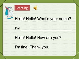 Greeting
Hello! Hello! What’s your name?
I’m _______________________
Hello! Hello! How are you?
I’m fine. Thank you.
 