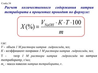 Расчет количественного содержания натрия
тетрабората в процентах проводят по формуле:
где:
V - объем 1 М раствора натрия гидроксида, мл;
К - коэффициент поправки 1 М раствора натрия гидроксида, мл;
Т - титр 1 М раствора натрия гидроксида по натрия
тетраборату, г/мл;
mн - масса навески натрия тетрабората, г.
m
ТКV
X NaOH 100
(%)
⋅⋅⋅
=
Слайд 34
 