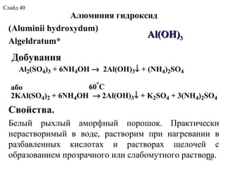  Алюминия гидроксид
(Aluminii hydroxydum)
Algeldratum*
Свойства.
Белый  рыхлый  аморфный  порошок.  Практически 
нерастворимый  в  воде,  растворим  при  нагревании  в 
разбавленных  кислотах  и  растворах  щелочей  с 
образованием прозрачного или слабомутного раствора.
AlAl((OHOH))33
Добування
Al2(SO4)3 + 6NH4OH → 2Al(OH)3↓ + (NH4)2SO4
60°
Cабо
2KAl(SO4)2 + 6NH4OH → 2Al(OH)3↓ + K2SO4 + 3(NH4)2SO4
40
Слайд 40
 
