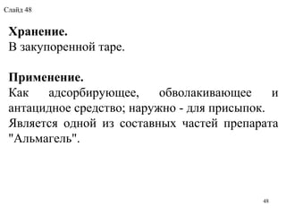 Хранение.
В закупоренной таре.
Применение.
Как  адсорбирующее,  обволакивающее  и 
антацидное средство; наружно - для присыпок.
Является  одной  из  составных  частей  препарата 
"Альмагель".
48
Слайд 48
 