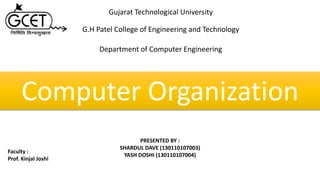 Computer Organization
PRESENTED BY :
SHARDUL DAVE (130110107003)
YASH DOSHI (130110107004)
Faculty :
Prof. Kinjal Joshi
Gujarat Technological University
G.H Patel College of Engineering and Technology
Department of Computer Engineering
 