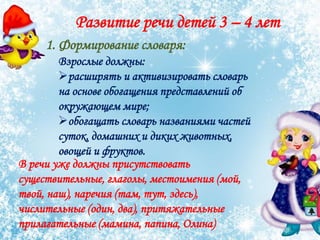 Развитие речи детей 3 – 4 лет
1. Формирование словаря:
Взрослые должны:
расширять и активизировать словарь
на основе обогащения представлений об
окружающем мире;
обогащать словарь названиями частей
суток, домашних и диких животных,
овощей и фруктов.
В речи уже должны присутствовать
существительные, глаголы, местоимения (мой,
твой, наш), наречия (там, тут, здесь),
числительные (один, два), притяжательные
прилагательные (мамина, папина, Олина)
 