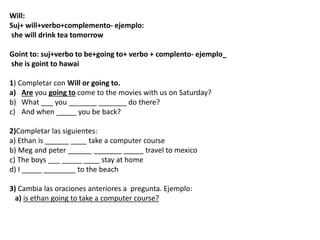 Will:
Suj+ will+verbo+complemento- ejemplo:
she will drink tea tomorrow
Goint to: suj+verbo to be+going to+ verbo + complento- ejemplo_
she is goint to hawai
1) Completar con Will or going to.
a) Are you going to come to the movies with us on Saturday?
b) What ___ you _______ _______ do there?
c) And when _____ you be back?
2)Completar las siguientes:
a) Ethan is ______ ____ take a computer course
b) Meg and peter ______ _______ _____ travel to mexico
c) The boys ___ _____ ____ stay at home
d) I _____ ________ to the beach
3) Cambia las oraciones anteriores a pregunta. Ejemplo:
a) is ethan going to take a computer course?
 