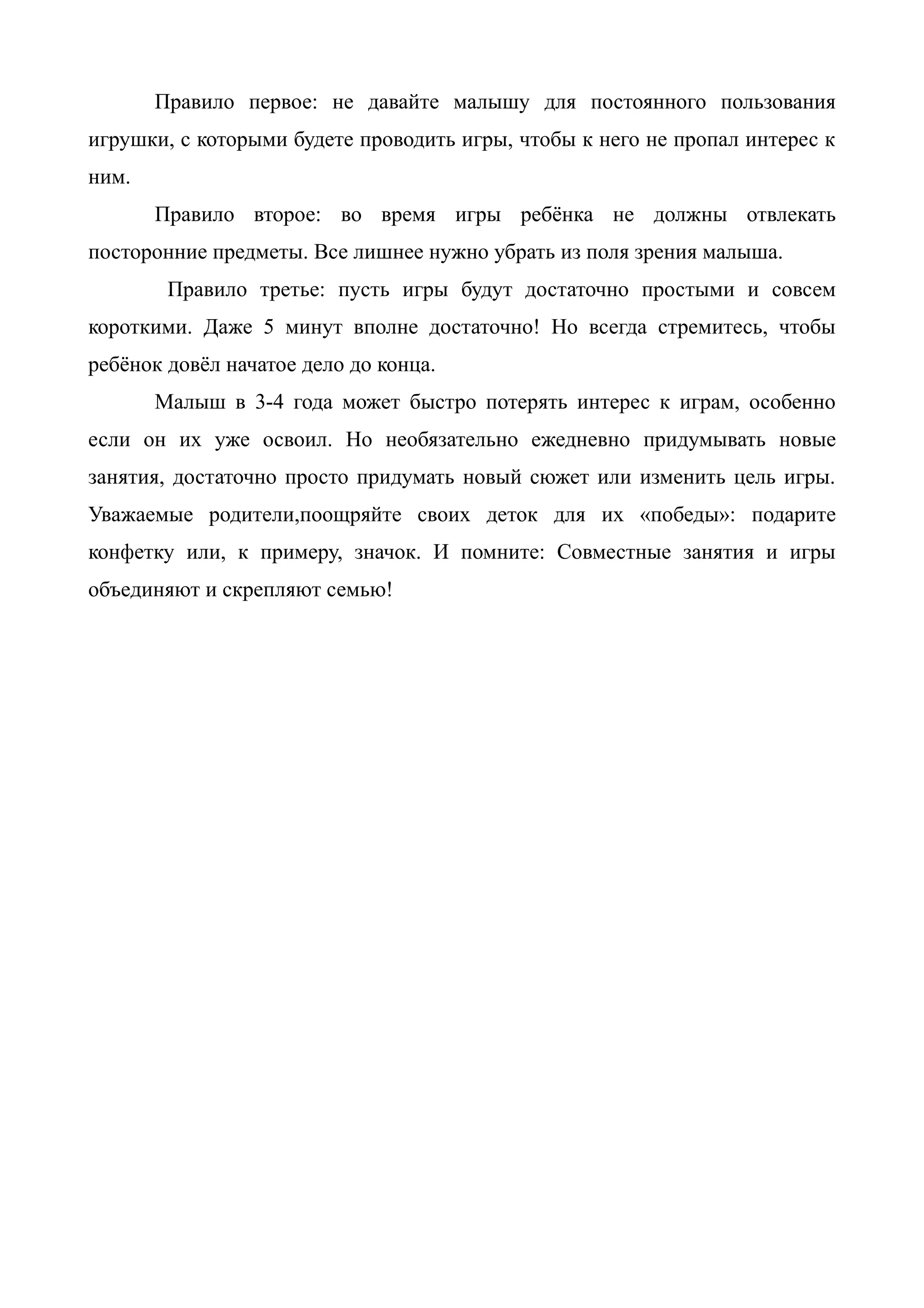 Правило первое: не давайте малышу для постоянного пользования
игрушки, с которыми будете проводить игры, чтобы к него не пропал интерес к
ним.
Правило второе: во время игры ребёнка не должны отвлекать
посторонние предметы. Все лишнее нужно убрать из поля зрения малыша.
Правило третье: пусть игры будут достаточно простыми и совсем
короткими. Даже 5 минут вполне достаточно! Но всегда стремитесь, чтобы
ребёнок довёл начатое дело до конца.
Малыш в 3-4 года может быстро потерять интерес к играм, особенно
если он их уже освоил. Но необязательно ежедневно придумывать новые
занятия, достаточно просто придумать новый сюжет или изменить цель игры.
Уважаемые родители,поощряйте своих деток для их «победы»: подарите
конфетку или, к примеру, значок. И помните: Совместные занятия и игры
объединяют и скрепляют семью!
 
