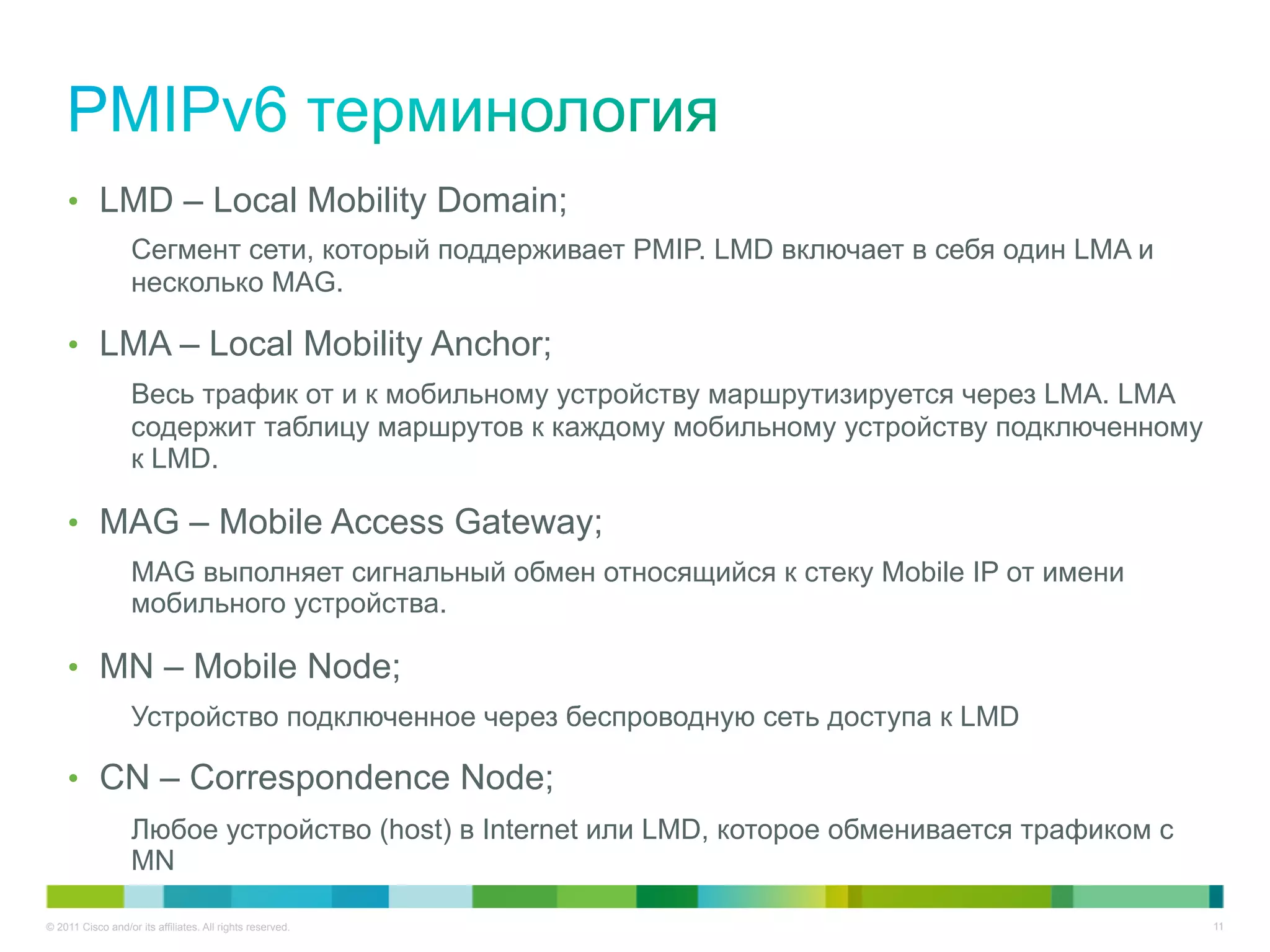 •  LMD – Local Mobility Domain;
                   Сегмент сети, который поддерживает PMIP. LMD включает в себя один LMA и
                   несколько MAG.

    •  LMA – Local Mobility Anchor;
                   Весь трафик от и к мобильному устройству маршрутизируется через LMA. LMA
                   содержит таблицу маршрутов к каждому мобильному устройству подключенному
                   к LMD.

    •  MAG – Mobile Access Gateway;
                   MAG выполняет сигнальный обмен относящийся к стеку Mobile IP от имени
                   мобильного устройства.

    •  MN – Mobile Node;
                   Устройство подключенное через беспроводную сеть доступа к LMD

    •  CN – Correspondence Node;
                   Любое устройство (host) в Internet или LMD, которое обменивается трафиком с
                   MN

© 2011 Cisco and/or its affiliates. All rights reserved.                                         11
 