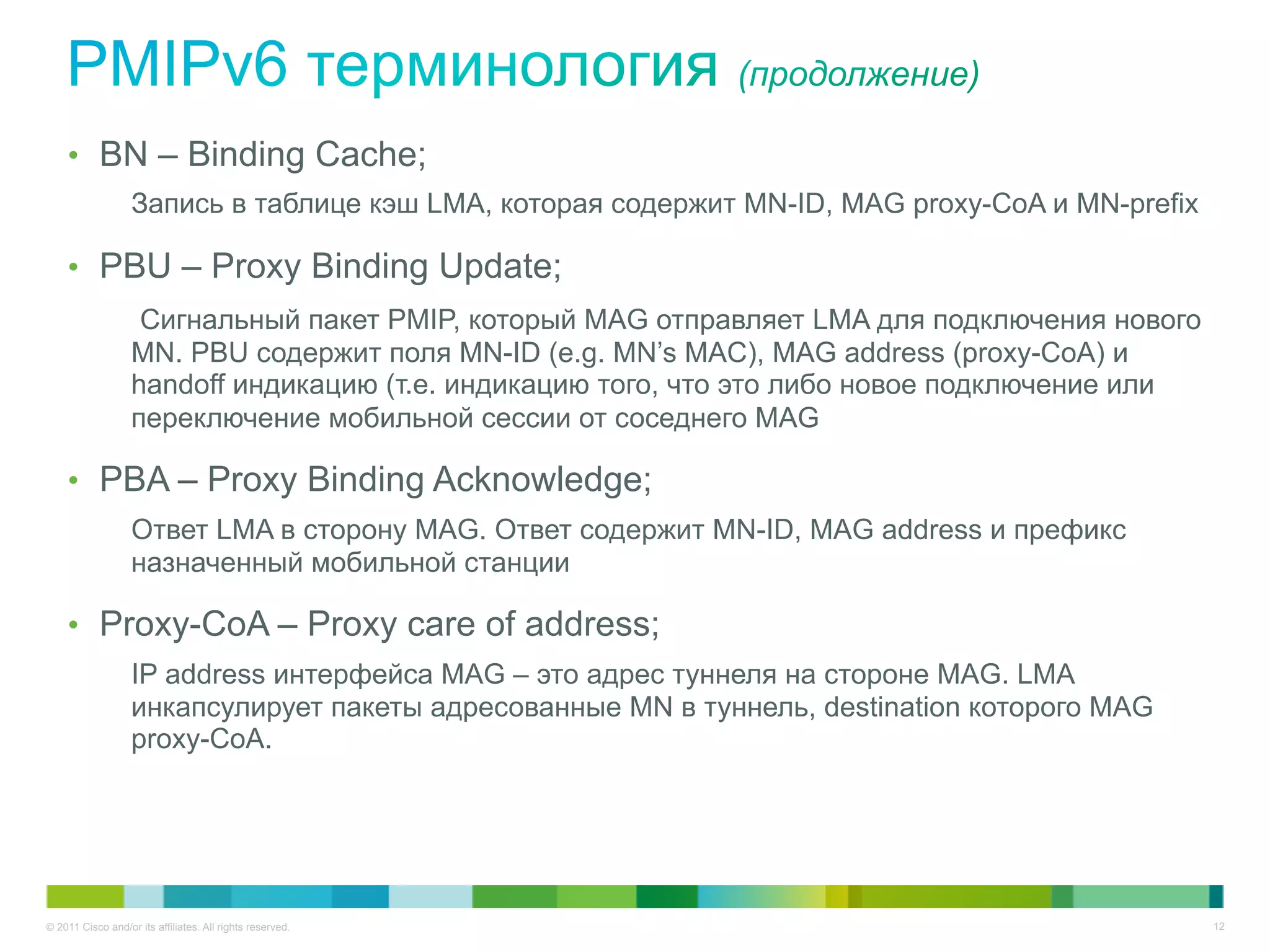 •  BN – Binding Cache;
                   Запись в таблице кэш LMA, которая содержит MN-ID, MAG proxy-CoA и MN-prefix

    •  PBU – Proxy Binding Update;
                    Сигнальный пакет PMIP, который MAG отправляет LMA для подключения нового
                   MN. PBU содержит поля MN-ID (e.g. MN’s MAC), MAG address (proxy-CoA) и
                   handoff индикацию (т.е. индикацию того, что это либо новое подключение или
                   переключение мобильной сессии от соседнего MAG

    •  PBA – Proxy Binding Acknowledge;
                   Ответ LMA в сторону MAG. Ответ содержит MN-ID, MAG address и префикс
                   назначенный мобильной станции

    •  Proxy-CoA – Proxy care of address;
                   IP address интерфейса MAG – это адрес туннеля на стороне MAG. LMA
                   инкапсулирует пакеты адресованные MN в туннель, destination которого MAG
                   proxy-CoA.




© 2011 Cisco and/or its affiliates. All rights reserved.                                         12
 