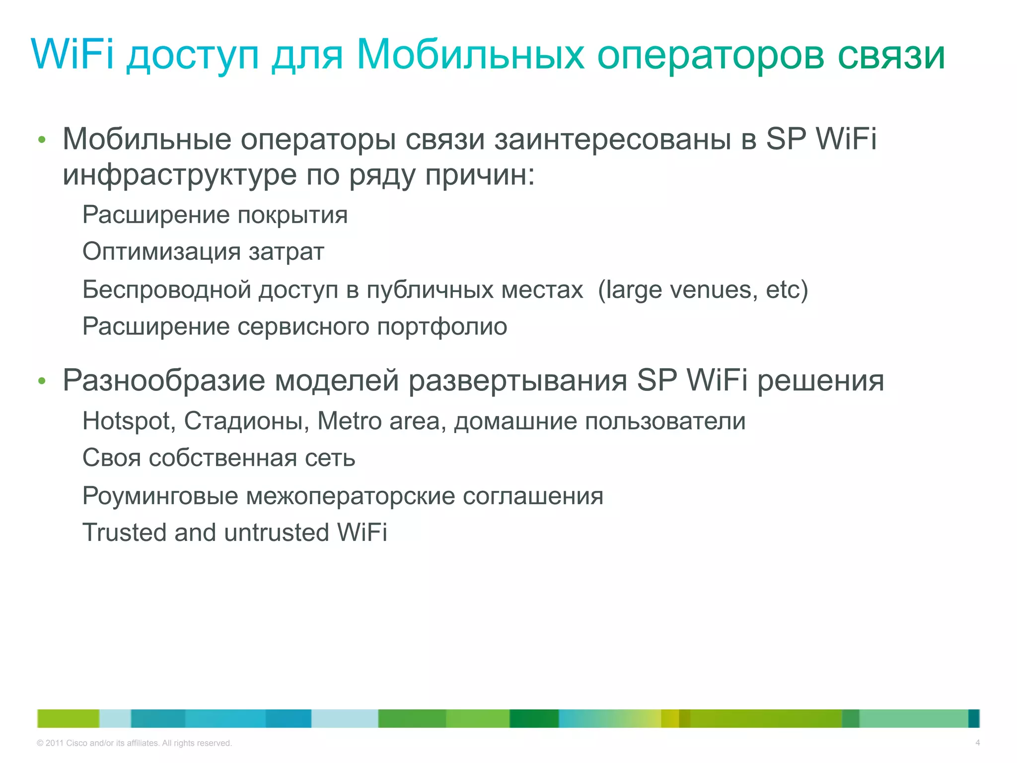 •  Мобильные операторы связи заинтересованы в SP WiFi
       инфраструктуре по ряду причин:
            Расширение покрытия
            Оптимизация затрат
            Беспроводной доступ в публичных местах (large venues, etc)
            Расширение сервисного портфолио

•  Разнообразие моделей развертывания SP WiFi решения
            Hotspot, Стадионы, Metro area, домашние пользователи
            Своя собственная сеть
            Роуминговые межоператорские соглашения
            Trusted and untrusted WiFi




© 2011 Cisco and/or its affiliates. All rights reserved.                 4
 