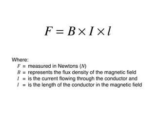 F = B× I ×l
Where:
 F
 =
 measured in Newtons (N)
 B 
=
 represents the ﬂux density of the magnetic ﬁeld
 I 
 =
 is the current ﬂowing through the conductor and
 l 
 =
 is the length of the conductor in the magnetic ﬁeld
 