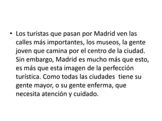 • Los turistas que pasan por Madrid ven las
  calles más importantes, los museos, la gente
  joven que camina por el centro de la ciudad.
  Sin embargo, Madrid es mucho más que esto,
  es más que esta imagen de la perfección
  turística. Como todas las ciudades tiene su
  gente mayor, o su gente enferma, que
  necesita atención y cuidado.
 