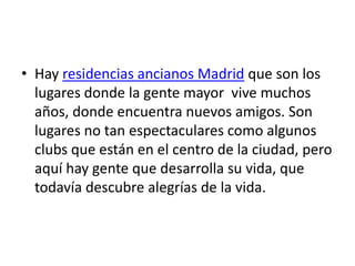 • Hay residencias ancianos Madrid que son los
  lugares donde la gente mayor vive muchos
  años, donde encuentra nuevos amigos. Son
  lugares no tan espectaculares como algunos
  clubs que están en el centro de la ciudad, pero
  aquí hay gente que desarrolla su vida, que
  todavía descubre alegrías de la vida.
 