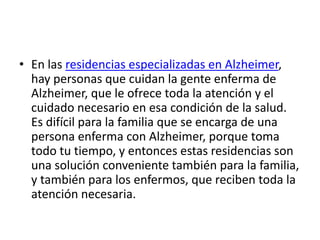 • En las residencias especializadas en Alzheimer,
  hay personas que cuidan la gente enferma de
  Alzheimer, que le ofrece toda la atención y el
  cuidado necesario en esa condición de la salud.
  Es difícil para la familia que se encarga de una
  persona enferma con Alzheimer, porque toma
  todo tu tiempo, y entonces estas residencias son
  una solución conveniente también para la familia,
  y también para los enfermos, que reciben toda la
  atención necesaria.
 