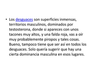 • Los desguaces son superficies inmensas,
  territorios masculinos, dominados por
  testosterona, donde si apareces con unos
  tacones muy altos, y una falda roja, vas a oír
  muy probablemente piropos y tales cosas.
  Bueno, tampoco tiene que ser así en todos los
  desguaces. Solo quería sugerir que hay una
  cierta dominancia masculina en esos lugares.
 