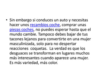 • Sin embargo si conduces un auto y necesitas
  hacer unos recambios coche, comprar unas
  piezas coches, no puedes esperar hasta que el
  mundo cambie. Tampoco debes bajar de tus
  tacones lejanos para convertirte en una mujer
  masculinizada, solo para no despertar
  reacciones coquetas. La verdad es que los
  desguaces se transforman en lugares muchos
  más interesantes cuando aparece una mujer.
  Es más variedad, más color.
 