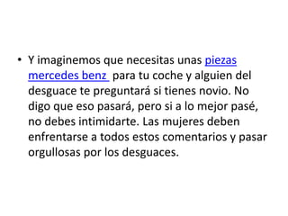 • Y imaginemos que necesitas unas piezas
  mercedes benz para tu coche y alguien del
  desguace te preguntará si tienes novio. No
  digo que eso pasará, pero si a lo mejor pasé,
  no debes intimidarte. Las mujeres deben
  enfrentarse a todos estos comentarios y pasar
  orgullosas por los desguaces.
 