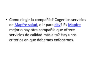 • Como elegir la compañía? Coger los servicios
  de Mapfre salud, o ir para dkv? Es Mapfre
  mejor o hay otra compañía que ofrece
  servicios de calidad más alta? Hay unos
  criterios en que debemos enfocarnos.
 