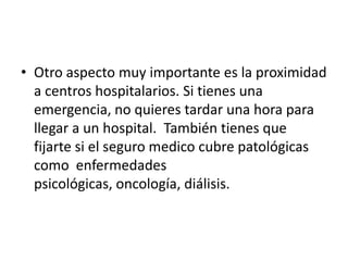 • Otro aspecto muy importante es la proximidad
  a centros hospitalarios. Si tienes una
  emergencia, no quieres tardar una hora para
  llegar a un hospital. También tienes que
  fijarte si el seguro medico cubre patológicas
  como enfermedades
  psicológicas, oncología, diálisis.
 