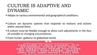 CULTURE IS ADAPTIVE AND
DYNAMIC
 Adopts to various environmental and geographical conditions.
 Culture are dynamic systems that responds to motions and actions
within around them.
 A culture must be flexible enough to allow such adjustments in the face
of unstable or changing circumstances.
 From hunter- gatherer to globalized world.
 
