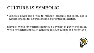 CULTURE IS SYMBOLIC
 Societies developed a way to manifest concepts and ideas, and a
symbolic stands for different meaning for different societies.
Example: White for western countries is a symbol of purity and peace.
White for Eastern and Asian culture is death, mourning and misfortune.
 