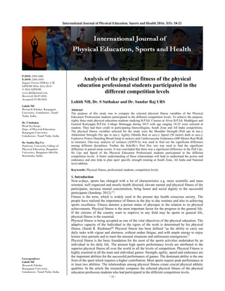 ~ 18 ~ 
International Journal of Physical Education, Sports and Health 2016; 3(5): 18-21
P-ISSN: 2394-1685
E-ISSN: 2394-1693
Impact Factor (ISRA): 5.38
IJPESH 2016; 3(5): 18-21
© 2016 IJPESH
www.kheljournal.com
Received: 06-07-2016
Accepted: 07-08-2016
Lohith NH
Research Scholar, Karpagam
University, Coimbatore, Tamil
Nadu, India.
Dr. S Suthakar
Head In-charge,
Dept. of Physical Education,
Karpagam University,
Coimbatore, Tamil Nadu, India.
Dr. Sundar Raj Urs
Professor, University College of
Physical Education, Bangalore
University, Bangalore-560 056,
Karnataka, India.
Correspondence
Lohith NH
Research Scholar,
Karpagam University,
Coimbatore, Tamil Nadu, India.
Analysis of the physical fitness of the physical
education professional students participated in the
different competition levels
Lohith NH, Dr. S Suthakar and Dr. Sundar Raj URS
Abstract
The purpose of this study was to compare the selected physical fitness variables of the Physical
Education Professional students participated in the different competition levels. To achieve the purpose,
eighty three male physical education students studying B.P.Ed. Courses at Alvas B.P.Ed. Moddigere and
General Kariyappa B.P.Ed. College Shimogga during 2015 with age ranging 18-25 were selected at
random. They had their credit in participating Intercollegiate, South Zone and All India competitions.
The physical fitness variables selected for the study were the Shoulder Strength (Pull ups in nos.);
Abdominal Strength (Sit ups in nos.); Agility (Shuttle Run in secs.); Speed (50 meters dash in secs.);
Explosive Power (Standing Broad Jump in meters) and Cardiovascular Endurance (600 Meters Run/Walk
in minutes). One-way analysis of variance (ANOVA) was used to find out the significant difference
among different disciplines. Further the Scheffe’s Post Hoc test was used to find the significant
difference in paired mean scores. It was concluded that there was a significant difference in the Pull Ups,
Sit Ups and Speed of the Physical Education Professional students participated in the different
competition levels. A better understanding of these relationships will help to understand the power and
endurance and also help to plan sport specific strength training at South Zone, All India and National
level athletes.
Keywords: Physical fitness, professional students, competition levels
1. Introduction
Now-a-days, sports has changed with a lot of characteristics e.g. more scientific and mass
oriented, well organized and mostly health directed, elevate mental and physical fitness of the
participants, increase mental concentration, bring honor and social dignity to the successful
participants (Sandeep, 2012) [7]
.
Fitness is the term, which is widely used in the present day health conscious society. The
people have realized the importance of fitness in the day to day routines and also in achieving
sports excellence. Fitness denotes a person status of physique in the relation to its physical
achievements. Physical fitness is the most important factor for the progress in the general life.
If the citizens of the country want to improve in any field may be sports or general life,
physical fitness is the essential.
Physical fitness is being accepted as one of the vital objectives of the physical education. The
adaptive capacity of the Individual to the rigors of the work is determined by his physical
fitness. (Sarah R. Riedman)[8]
Physical fitness has been defined “as the ability to carry out
daily tasks with vigour and alertness, without undue fatigue, and with ample energy to enjoy
leisure time pursuits and to meet the unusual situations and unforeseen emergencies.”
Physical fitness is the basic foundation for the most of the sports activities undertaken by an
individual in his daily life. The present high sports performance levels are attributed to the
superior physical fitness all over the world in all the levels of competition. Physical Fitness is
highly essential in all the team and individual games. Strength, agility, speed and endurance are
the important abilities for the successful performance of games. The dominant ability is the one
from of the sport which requires a higher contribution. Most sports require peak performance at
in least two abilities. The relationships among physical fitness create crucial physical athletic
qualities. In the article the researcher compares the selected physical fitness of the physical
education profession students who had participated in the different competition levels.
 